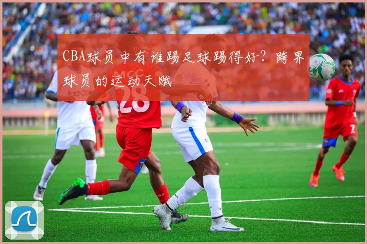 CBA球员中有谁踢足球踢得好？跨界球员的运动天赋