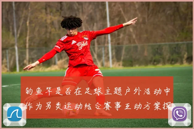 钓鱼竿是否在足球主题户外活动中作为另类运动结合赛事互动方案探讨