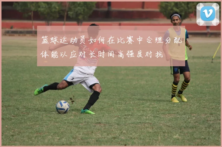 篮球运动员如何在比赛中合理分配体能以应对长时间高强度对抗
