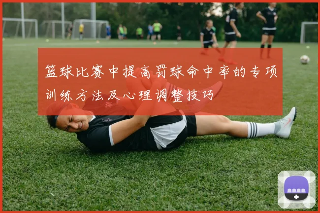 篮球比赛中提高罚球命中率的专项训练方法及心理调整技巧