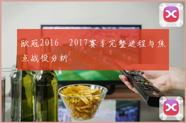 欧冠2016–2017赛季完整进程与焦点战役分析
