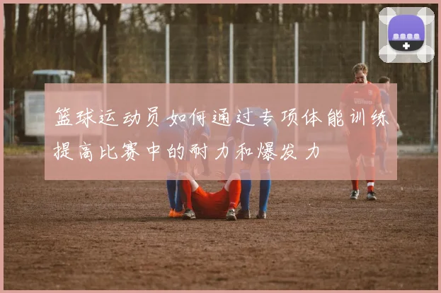 篮球运动员如何通过专项体能训练提高比赛中的耐力和爆发力