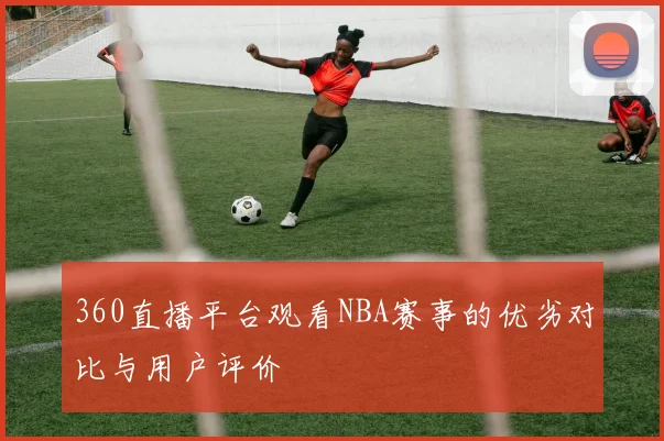 360直播平台观看NBA赛事的优劣对比与用户评价
